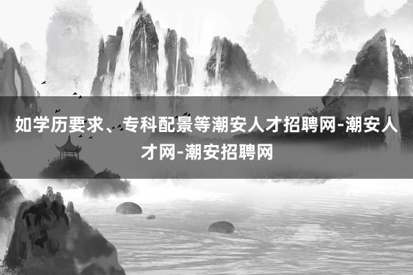 如学历要求、专科配景等潮安人才招聘网-潮安人才网-潮安招聘网